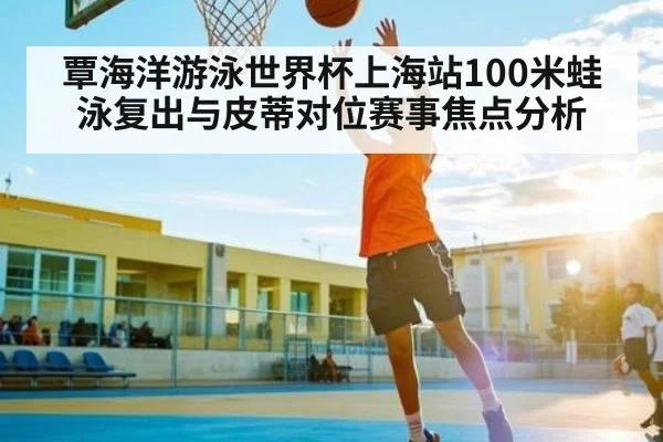 覃海洋游泳世界杯上海站100米蛙泳复出与皮蒂对位赛事焦点分析