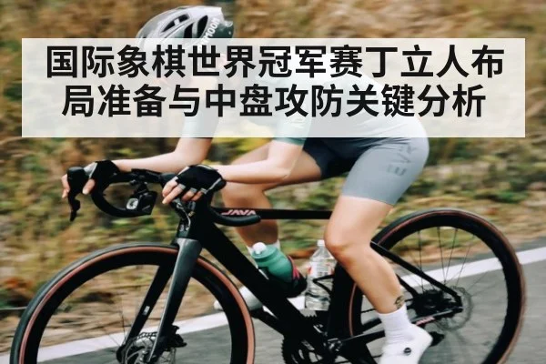 国际象棋世界冠军赛丁立人布局准备与中盘攻防关键分析