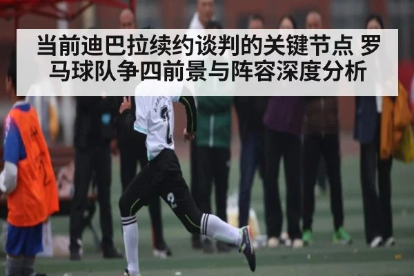 当前迪巴拉续约谈判的关键节点 罗马球队争四前景与阵容深度分析