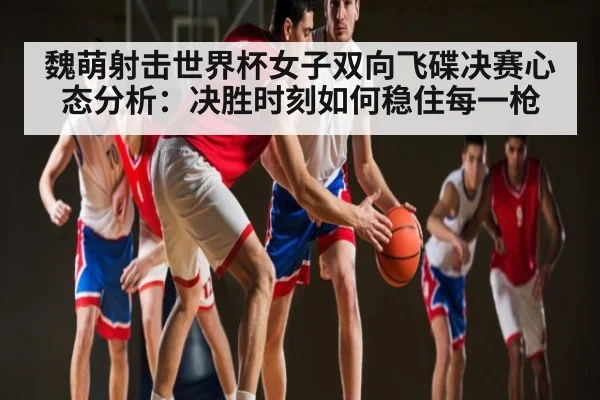 魏萌射击世界杯女子双向飞碟决赛心态分析：决胜时刻如何稳住每一枪