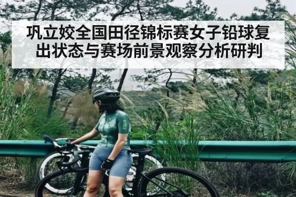 巩立姣全国田径锦标赛女子铅球复出状态与赛场前景观察分析研判