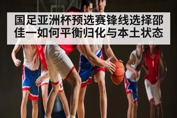 国足亚洲杯预选赛锋线选择邵佳一如何平衡归化与本土状态